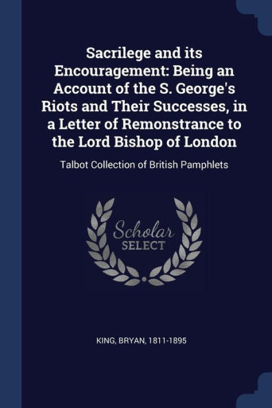 Sacrilege And Its Encouragement: Being An Account Of The S. George'S Riots And Their Successes, In A Letter Of Remonstrance To The Lord Bishop Of London: Talbot Collection Of British Pamphlets