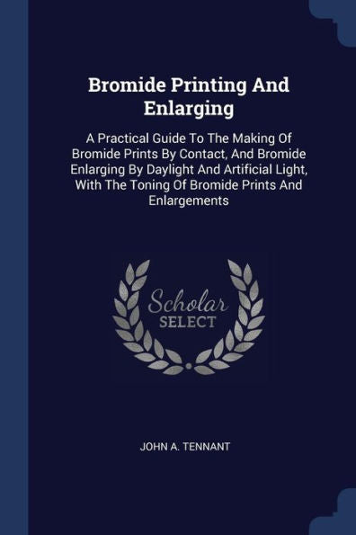 Bromide Printing And Enlarging: A Practical Guide To The Making Of Bromide Prints By Contact, And Bromide Enlarging By Daylight And Artificial Light, With The Toning Of Bromide Prints And Enlargements