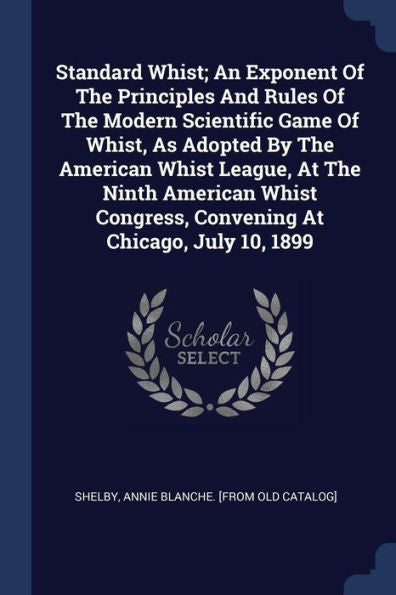Standard Whist; An Exponent Of The Principles And Rules Of The Modern Scientific Game Of Whist, As Adopted By The American Whist League, At The Ninth ... Congress, Convening At Chicago, July 10, 1899