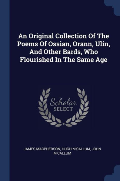 An Original Collection Of The Poems Of Ossian, Orann, Ulin, And Other Bards, Who Flourished In The Same Age