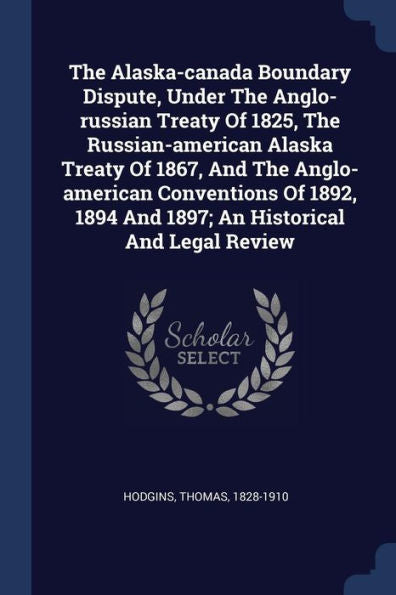 The Alaska-Canada Boundary Dispute, Under The Anglo-Russian Treaty Of 1825, The Russian-American Alaska Treaty Of 1867, And The Anglo-American ... 1894 And 1897; An Historical And Legal Review