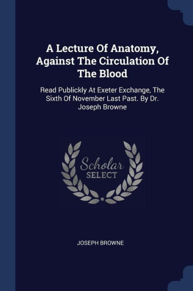 A Lecture Of Anatomy, Against The Circulation Of The Blood: Read Publickly At Exeter Exchange, The Sixth Of November Last Past. By Dr. Joseph Browne