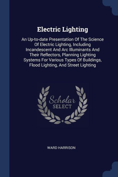 Electric Lighting: An Up-To-Date Presentation Of The Science Of Electric Lighting, Including Incandescent And Arc Illuminants And Their Reflectors, ... Flood Lighting, And Street Lighting