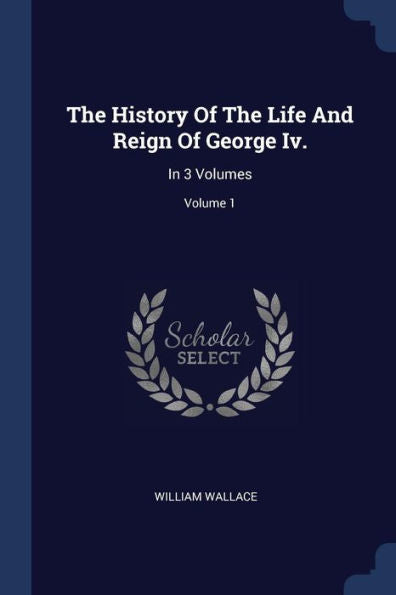 The History Of The Life And Reign Of George Iv.: In 3 Volumes; Volume 1