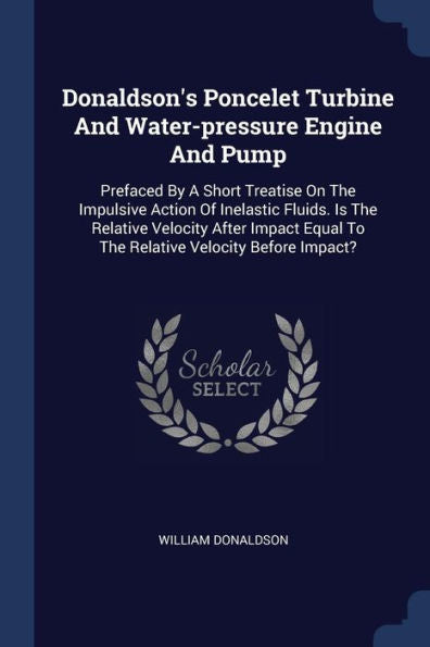 Donaldson'S Poncelet Turbine And Water-Pressure Engine And Pump: Prefaced By A Short Treatise On The Impulsive Action Of Inelastic Fluids. Is The ... Equal To The Relative Velocity Before Impact?