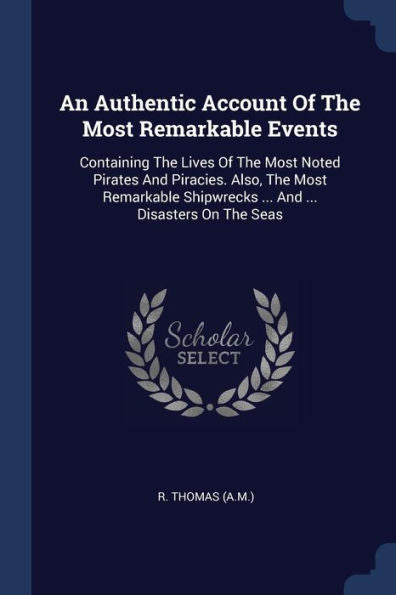 An Authentic Account Of The Most Remarkable Events: Containing The Lives Of The Most Noted Pirates And Piracies. Also, The Most Remarkable Shipwrecks ... And ... Disasters On The Seas