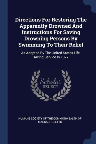 Directions For Restoring The Apparently Drowned And Instructions For Saving Drowning Persons By Swimming To Their Relief: As Adopted By The United States Life-Saving Service In 1877