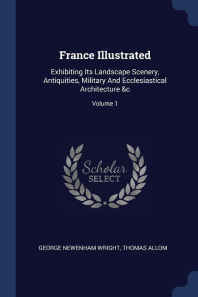 France Illustrated: Exhibiting Its Landscape Scenery, Antiquities, Military And Ecclesiastical Architecture &C; Volume 1