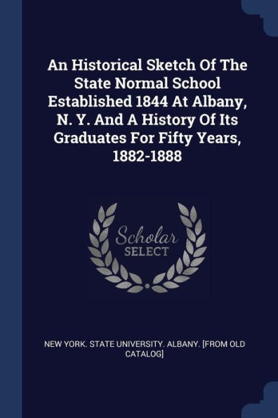 An Historical Sketch Of The State Normal School Established 1844 At Albany, N. Y. And A History Of Its Graduates For Fifty Years, 1882-1888