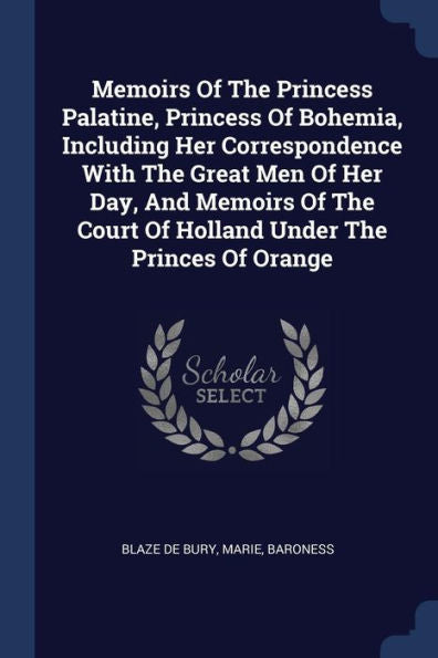 Memoirs Of The Princess Palatine, Princess Of Bohemia, Including Her Correspondence With The Great Men Of Her Day, And Memoirs Of The Court Of Holland Under The Princes Of Orange