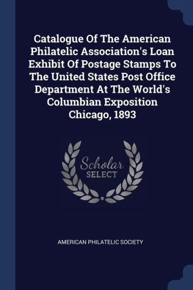Catalogue Of The American Philatelic Association'S Loan Exhibit Of Postage Stamps To The United States Post Office Department At The World'S Columbian Exposition Chicago, 1893