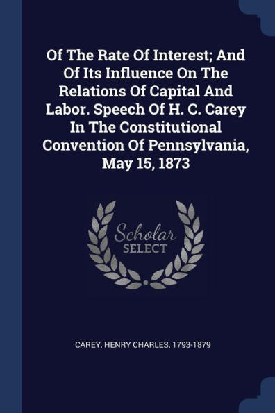Of The Rate Of Interest; And Of Its Influence On The Relations Of Capital And Labor. Speech Of H. C. Carey In The Constitutional Convention Of Pennsylvania, May 15, 1873