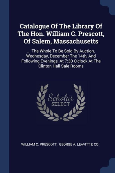 Catalogue Of The Library Of The Hon. William C. Prescott, Of Salem, Massachusetts: ... The Whole To Be Sold By Auction, Wednesday, December The 14Th, ... 7:30 O'Clock At The Clinton Hall Sale Rooms
