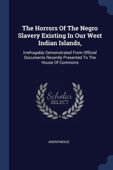 The Horrors Of The Negro Slavery Existing In Our West Indian Islands,: Irrefragably Demonstrated From Official Documents Recently Presented To The House Of Commons