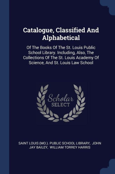 Catalogue, Classified And Alphabetical: Of The Books Of The St. Louis Public School Library. Including, Also, The Collections Of The St. Louis Academy Of Science, And St. Louis Law School