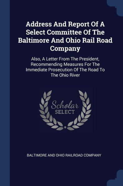 Address And Report Of A Select Committee Of The Baltimore And Ohio Rail Road Company: Also, A Letter From The President, Recommending Measures For The ... Prosecution Of The Road To The Ohio River