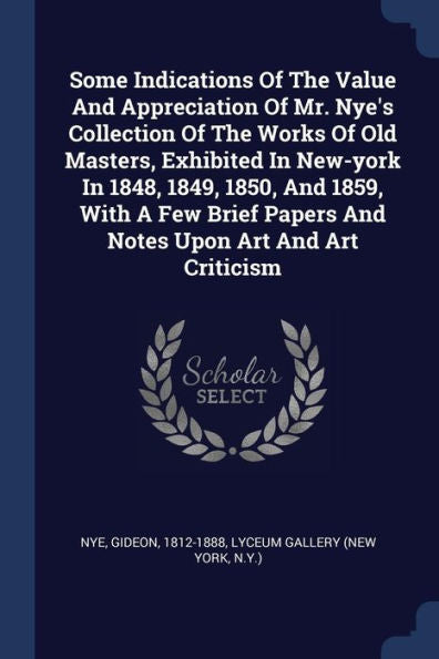 Some Indications Of The Value And Appreciation Of Mr. Nye'S Collection Of The Works Of Old Masters, Exhibited In New-York In 1848, 1849, 1850, And ... Papers And Notes Upon Art And Art Criticism