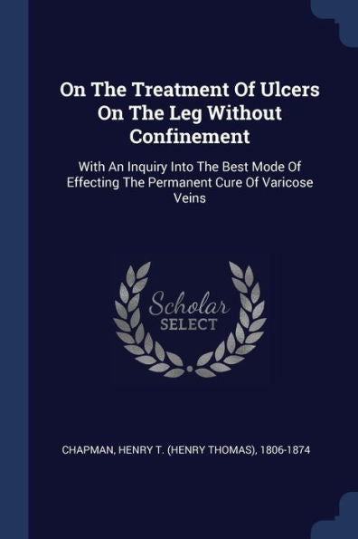 On The Treatment Of Ulcers On The Leg Without Confinement: With An Inquiry Into The Best Mode Of Effecting The Permanent Cure Of Varicose Veins