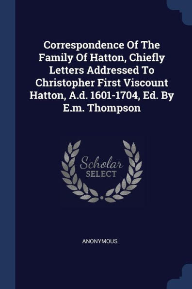 Correspondence Of The Family Of Hatton, Chiefly Letters Addressed To Christopher First Viscount Hatton, A.D. 1601-1704, Ed. By E.M. Thompson