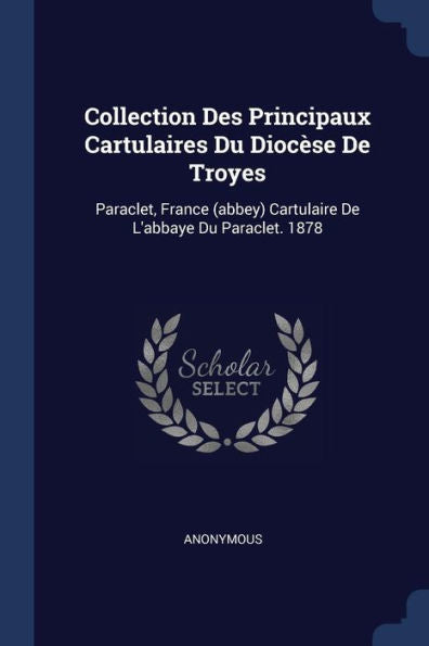 Collection Des Principaux Cartulaires Du Dioc?se De Troyes: Paraclet, France (Abbey) Cartulaire De L'Abbaye Du Paraclet. 1878