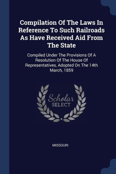 Compilation Of The Laws In Reference To Such Railroads As Have Received Aid From The State: Compiled Under The Provisions Of A Resolution Of The House ... Adopted On The 14Th March, 1859