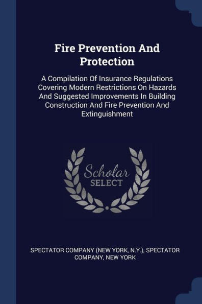 Fire Prevention And Protection: A Compilation Of Insurance Regulations Covering Modern Restrictions On Hazards And Suggested Improvements In Building ... And Fire Prevention And Extinguishment