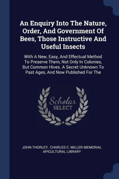 An Enquiry Into The Nature, Order, And Government Of Bees, Those Instructive And Useful Insects: With A New, Easy, And Effectual Method To Preserve ... To Past Ages, And Now Published For The