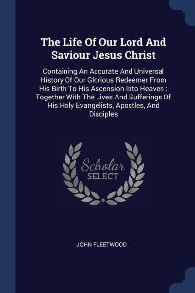 The Life Of Our Lord And Saviour Jesus Christ: Containing An Accurate And Universal History Of Our Glorious Redeemer From His Birth To His Ascension ... His Holy Evangelists, Apostles, And Disciples
