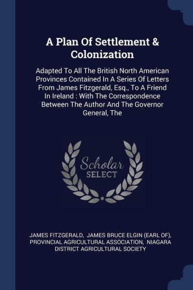 A Plan Of Settlement & Colonization: Adapted To All The British North American Provinces Contained In A Series Of Letters From James Fitzgerald, Esq., ... The Author And The Governor General, The