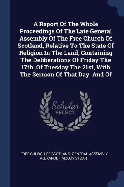 A Report Of The Whole Proceedings Of The Late General Assembly Of The Free Church Of Scotland, Relative To The State Of Religion In The Land, ... The 21St, With The Sermon Of That Day, And Of