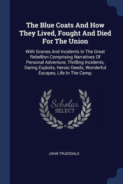 The Blue Coats And How They Lived, Fought And Died For The Union: With Scenes And Incidents In The Great Rebellion Comprising Narratives Of Personal ... Deeds, Wonderful Escapes, Life In The Camp,