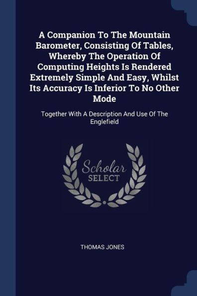 A Companion To The Mountain Barometer, Consisting Of Tables, Whereby The Operation Of Computing Heights Is Rendered Extremely Simple And Easy, Whilst ... With A Description And Use Of The Englefield