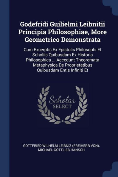 Godefridi Guilielmi Leibnitii Principia Philosophiae, More Geometrico Demonstrata: Cum Excerptis Ex Epistolis Philosophi Et Scholiis Quibusdam Ex ... De Proprietatibus Quibusdam Entis Infiniti Et