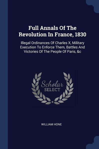 Full Annals Of The Revolution In France, 1830: Illegal Ordinances Of Charles X, Military Execution To Enforce Them, Battles And Victories Of The People Of Paris, &C