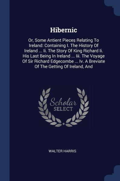 Hibernic: Or, Some Antient Pieces Relating To Ireland: Containing I. The History Of Ireland ... Ii. The Story Of King Richard Ii. His Last Being In ... Iv. A Breviate Of The Getting Of Ireland, And
