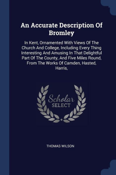 An Accurate Description Of Bromley: In Kent, Ornamented With Views Of The Church And College, Including Every Thing Interesting And Amusing In That ... From The Works Of Camden, Hasted, Harris,