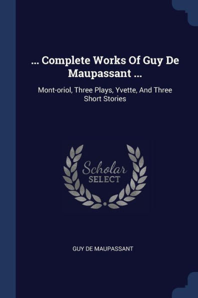 ... Complete Works Of Guy De Maupassant ...: Mont-Oriol, Three Plays, Yvette, And Three Short Stories