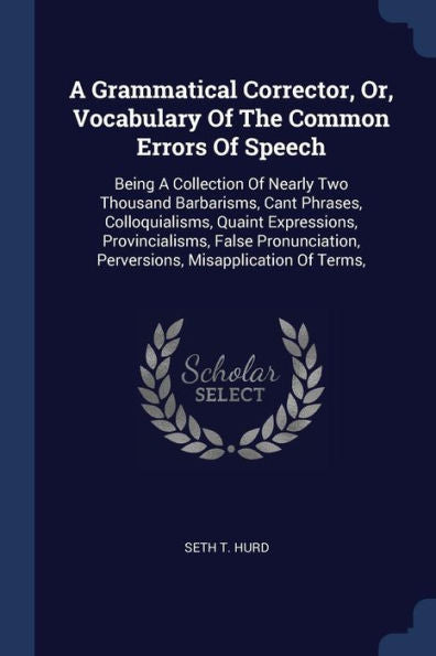 A Grammatical Corrector, Or, Vocabulary Of The Common Errors Of Speech: Being A Collection Of Nearly Two Thousand Barbarisms, Cant Phrases, ... Perversions, Misapplication Of Terms,