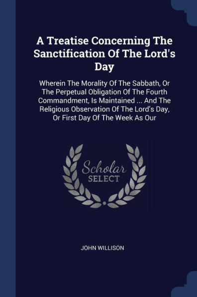 A Treatise Concerning The Sanctification Of The Lord'S Day: Wherein The Morality Of The Sabbath, Or The Perpetual Obligation Of The Fourth ... Lord'S Day, Or First Day Of The Week As Our
