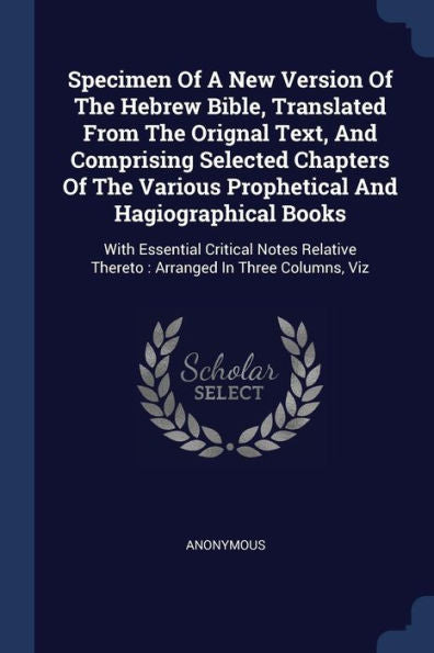 Specimen Of A New Version Of The Hebrew Bible, Translated From The Orignal Text, And Comprising Selected Chapters Of The Various Prophetical And ... Thereto: Arranged In Three Columns, Viz