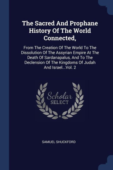 The Sacred And Prophane History Of The World Connected,: From The Creation Of The World To The Dissolution Of The Assyrian Empire At The Death Of ... Of The Kingdoms Of Judah And Israel...Vol. 2