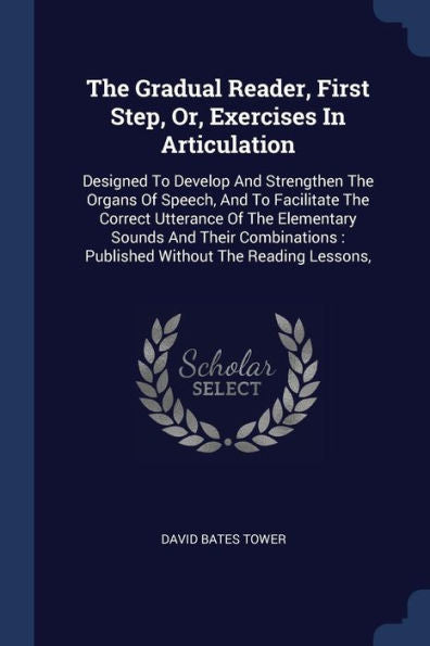 The Gradual Reader, First Step, Or, Exercises In Articulation: Designed To Develop And Strengthen The Organs Of Speech, And To Facilitate The Correct ... Published Without The Reading Lessons,