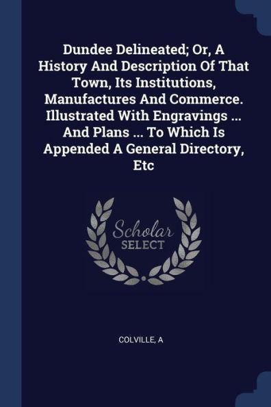 Dundee Delineated; Or, A History And Description Of That Town, Its Institutions, Manufactures And Commerce. Illustrated With Engravings ... And Plans ... To Which Is Appended A General Directory, Etc