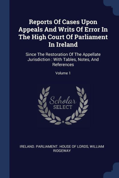 Reports Of Cases Upon Appeals And Writs Of Error In The High Court Of Parliament In Ireland: Since The Restoration Of The Appellate Jurisdiction: With Tables, Notes, And References; Volume 1