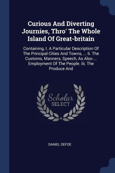 Curious And Diverting Journies, Thro' The Whole Island Of Great-Britain: Containing, I. A Particular Description Of The Principal Cities And Towns, ... Of The People. Iii. The Produce And