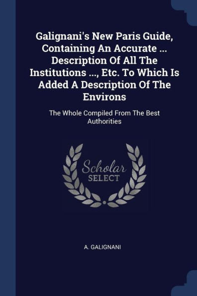 Galignani'S New Paris Guide, Containing An Accurate ... Description Of All The Institutions ..., Etc. To Which Is Added A Description Of The Environs: The Whole Compiled From The Best Authorities