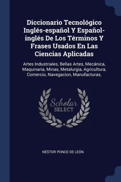 Diccionario Tecnológico Inglés-Español Y Español-Inglés De Los Términos Y Frases Usados En Las Ciencias Aplicadas: Artes Industriales, Bellas Artes, ... Comercio, Navegacion, Manufacturas,
