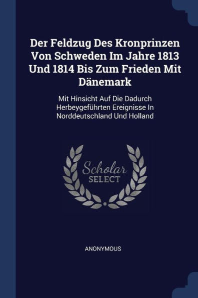 Der Feldzug Des Kronprinzen Von Schweden Im Jahre 1813 Und 1814 Bis Zum Frieden Mit D?nemark: Mit Hinsicht Auf Die Dadurch Herbeygef?hrten Ereignisse In Norddeutschland Und Holland