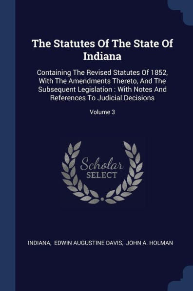 The Statutes Of The State Of Indiana: Containing The Revised Statutes Of 1852, With The Amendments Thereto, And The Subsequent Legislation: With Notes And References To Judicial Decisions; Volume 3