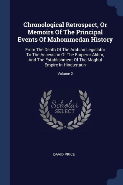Chronological Retrospect, Or Memoirs Of The Principal Events Of Mahommedan History: From The Death Of The Arabian Legislator To The Accession Of The ... Of The Moghul Empire In Hindustaun; Volume 2